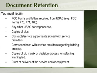 Document Retention
You must retain:
– FCC Forms and letters received from USAC (e.g., FCC
Forms 470, 471, 486)
– Any other USAC correspondence.
– Copies of bids.
– Contracts/service agreements signed with service
providers.
– Correspondence with service providers regarding bidding
process.
– Copies of bid matrix or decision process for selecting
winning bid.
– Proof of delivery of the service and/or equipment.
 