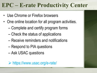 EPC – E-rate Productivity Center
• Use Chrome or Firefox browsers
• One online location for all program activities.
– Complete and certify program forms
– Check the status of applications
– Receive reminders and notifications
– Respond to PIA questions
– Ask USAC questions
 https://www.usac.org/e-rate/
 