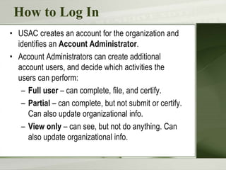 How to Log In
• USAC creates an account for the organization and
identifies an Account Administrator.
• Account Administrators can create additional
account users, and decide which activities the
users can perform:
– Full user – can complete, file, and certify.
– Partial – can complete, but not submit or certify.
Can also update organizational info.
– View only – can see, but not do anything. Can
also update organizational info.
 