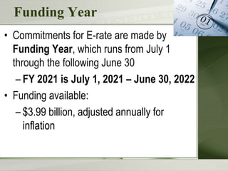 Funding Year
• Commitments for E-rate are made by
Funding Year, which runs from July 1
through the following June 30
– FY 2021 is July 1, 2021 – June 30, 2022
• Funding available:
– $3.99 billion, adjusted annually for
inflation
 