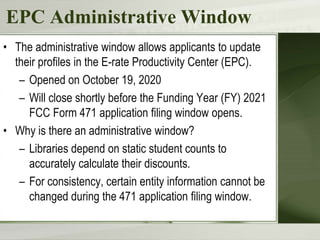 EPC Administrative Window
• The administrative window allows applicants to update
their profiles in the E-rate Productivity Center (EPC).
– Opened on October 19, 2020
– Will close shortly before the Funding Year (FY) 2021
FCC Form 471 application filing window opens.
• Why is there an administrative window?
– Libraries depend on static student counts to
accurately calculate their discounts.
– For consistency, certain entity information cannot be
changed during the 471 application filing window.
 