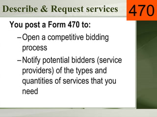 Describe & Request services
You post a Form 470 to:
–Open a competitive bidding
process
–Notify potential bidders (service
providers) of the types and
quantities of services that you
need
470
 