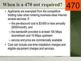 When is a 470 not required?
• Applicants are exempted from the competitive
bidding rules when ordering business-class Internet
access services, if:
– the pre-discount cost is $3,600 or less annually
($300/month), and
– the bandwidth provided is at least 100 Mbps
downstream and 10 Mbps upstream
– service and price are commercially available
• Cost can include one-time installation charges and
eligible equipment charges and services.
470
 