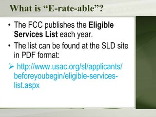 What is “E-rate-able”?
• The FCC publishes the Eligible
Services List each year.
• The list can be found at the SLD site
in PDF format:
 http://www.usac.org/sl/applicants/
beforeyoubegin/eligible-serviceslist.aspx

 