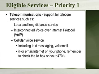 Eligible Services – Priority 1
• Telecommunications - support for telecom
services such as:
– Local and long distance service
– Interconnected Voice over Internet Protocol
(VoIP)
– Cellular voice service
• Including text messaging, voicemail
• (For email/Internet on your phone, remember
to check the IA box on your 470!)

 