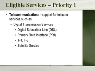 Eligible Services – Priority 1
• Telecommunications - support for telecom
services such as:
– Digital Transmission Services
• Digital Subscriber Line (DSL)
• Primary Rate Interface (PRI)
• T-1, T-3
• Satellite Service

 
