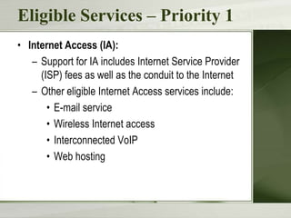 Eligible Services – Priority 1
• Internet Access (IA):
– Support for IA includes Internet Service Provider
(ISP) fees as well as the conduit to the Internet
– Other eligible Internet Access services include:
• E-mail service
• Wireless Internet access
• Interconnected VoIP
• Web hosting

 