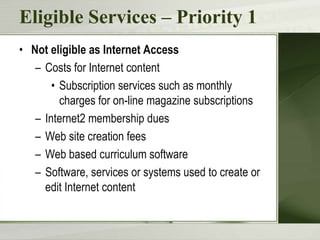 Eligible Services – Priority 1
• Not eligible as Internet Access
– Costs for Internet content
• Subscription services such as monthly
charges for on-line magazine subscriptions
– Internet2 membership dues
– Web site creation fees
– Web based curriculum software
– Software, services or systems used to create or
edit Internet content

 
