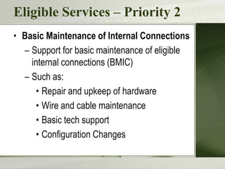 Eligible Services – Priority 2
• Basic Maintenance of Internal Connections
– Support for basic maintenance of eligible
internal connections (BMIC)
– Such as:
• Repair and upkeep of hardware
• Wire and cable maintenance
• Basic tech support
• Configuration Changes

 