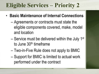 Eligible Services – Priority 2
• Basic Maintenance of Internal Connections
– Agreements or contracts must state the
eligible components covered, make, model
and location
– Service must be delivered within the July 1st
to June 30th timeframe
– Two-in-Five Rule does not apply to BMIC
– Support for BMIC is limited to actual work
performed under the contract

 