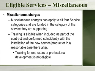 Eligible Services – Miscellaneous
• Miscellaneous charges
– Miscellaneous charges can apply to all four Service
categories and are funded in the category of the
service they are supporting.
– Training is eligible when included as part of the
contract and performed coincidently with the
installation of the new service/product or in a
reasonable time there after.
• Training for end-users or professional
development is not eligible

 