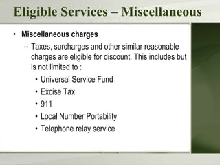 Eligible Services – Miscellaneous
• Miscellaneous charges
– Taxes, surcharges and other similar reasonable
charges are eligible for discount. This includes but
is not limited to :
• Universal Service Fund
• Excise Tax
• 911
• Local Number Portability
• Telephone relay service

 