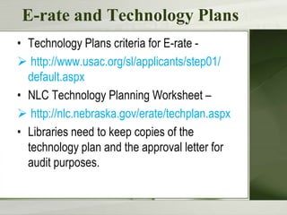 E-rate and Technology Plans
• Technology Plans criteria for E-rate  http://www.usac.org/sl/applicants/step01/
default.aspx
• NLC Technology Planning Worksheet –
 http://nlc.nebraska.gov/erate/techplan.aspx
• Libraries need to keep copies of the
technology plan and the approval letter for
audit purposes.

 