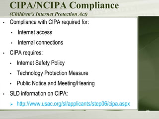 CIPA/NCIPA Compliance
(Children's Internet Protection Act)
•

Compliance with CIPA required for:
•

•
•

Internet access

Internal connections

CIPA requires:
•
•

Technology Protection Measure

•
•

Internet Safety Policy
Public Notice and Meeting/Hearing

SLD information on CIPA:


http://www.usac.org/sl/applicants/step06/cipa.aspx
28

 