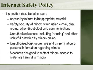 Internet Safety Policy
• Issues that must be addressed:
– Access by minors to inappropriate material
– Safety/security of minors when using e-mail, chat
rooms, other direct electronic communications
– Unauthorized access, including “hacking” and other
unlawful activities by minors online
– Unauthorized disclosure, use and dissemination of
personal information regarding minors
– Measures designed to restrict minors’ access to
materials harmful to minors

 
