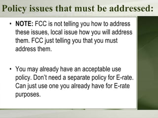 Policy issues that must be addressed:
• NOTE: FCC is not telling you how to address
these issues, local issue how you will address
them. FCC just telling you that you must
address them.

• You may already have an acceptable use
policy. Don’t need a separate policy for E-rate.
Can just use one you already have for E-rate
purposes.

 
