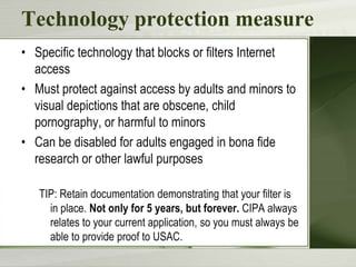 Technology protection measure
• Specific technology that blocks or filters Internet
access
• Must protect against access by adults and minors to
visual depictions that are obscene, child
pornography, or harmful to minors
• Can be disabled for adults engaged in bona fide
research or other lawful purposes
TIP: Retain documentation demonstrating that your filter is
in place. Not only for 5 years, but forever. CIPA always
relates to your current application, so you must always be
able to provide proof to USAC.

 