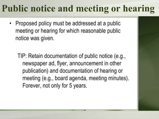 Public notice and meeting or hearing
• Proposed policy must be addressed at a public
meeting or hearing for which reasonable public
notice was given.
TIP: Retain documentation of public notice (e.g.,
newspaper ad, flyer, announcement in other
publication) and documentation of hearing or
meeting (e.g., board agenda, meeting minutes).
Forever, not only for 5 years.

 