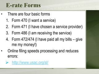 E-rate Forms
•

There are four basic forms
1. Form 470 (I want a service)
2. Form 471 (I have chosen a service provider)
3. Form 486 (I am receiving the service)
4. Form 472/474 (I have paid all my bills – give
me my money!)
• Online filing speeds processing and reduces
errors:
 http://www.usac.org/sl/

 