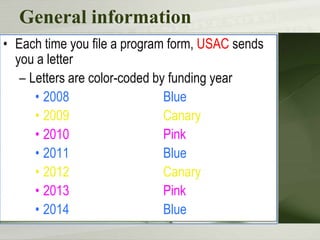 General information
• Each time you file a program form, USAC sends
you a letter
– Letters are color-coded by funding year
• 2008
Blue
• 2009
Canary
• 2010
Pink
• 2011
Blue
• 2012
Canary
• 2013
Pink
• 2014
Blue

 