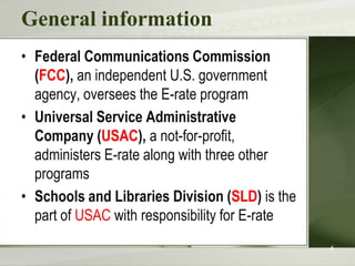 General information
• Federal Communications Commission
(FCC), an independent U.S. government
agency, oversees the E-rate program
• Universal Service Administrative
Company (USAC), a not-for-profit,
administers E-rate along with three other
programs
• Schools and Libraries Division (SLD) is the
part of USAC with responsibility for E-rate
4

 