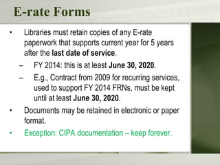 E-rate Forms
•

Libraries must retain copies of any E-rate
paperwork that supports current year for 5 years
after the last date of service.
– FY 2014: this is at least June 30, 2020.
– E.g., Contract from 2009 for recurring services,
used to support FY 2014 FRNs, must be kept
until at least June 30, 2020.
• Documents may be retained in electronic or paper
format.
• Exception: CIPA documentation – keep forever.

 