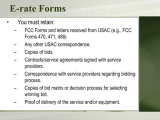 E-rate Forms
•

You must retain:
–

–
–
–
–
–
–

FCC Forms and letters received from USAC (e.g., FCC
Forms 470, 471, 486)
Any other USAC correspondence.
Copies of bids.
Contracts/service agreements signed with service
providers.
Correspondence with service providers regarding bidding
process.
Copies of bid matrix or decision process for selecting
winning bid.
Proof of delivery of the service and/or equipment.

 