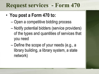 Request services - Form 470
• You post a Form 470 to:
– Open a competitive bidding process
– Notify potential bidders (service providers)
of the types and quantities of services that
you need
– Define the scope of your needs (e.g., a
library building, a library system, a state
network)
44

 