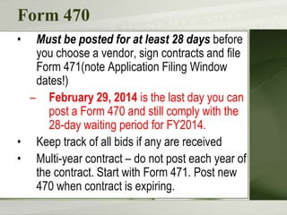 Form 470
•

Must be posted for at least 28 days before
you choose a vendor, sign contracts and file
Form 471(note Application Filing Window
dates!)
– February 29, 2014 is the last day you can
post a Form 470 and still comply with the
28-day waiting period for FY2014.
• Keep track of all bids if any are received
• Multi-year contract – do not post each year of
the contract. Start with Form 471. Post new
470 when contract is expiring.

 