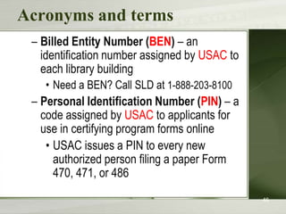 Acronyms and terms
– Billed Entity Number (BEN) – an
identification number assigned by USAC to
each library building
• Need a BEN? Call SLD at 1-888-203-8100

– Personal Identification Number (PIN) – a
code assigned by USAC to applicants for
use in certifying program forms online
• USAC issues a PIN to every new
authorized person filing a paper Form
470, 471, or 486
46

 