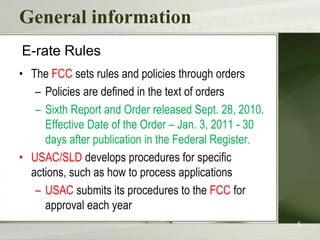 General information
E-rate Rules
• The FCC sets rules and policies through orders
– Policies are defined in the text of orders
– Sixth Report and Order released Sept. 28, 2010.
Effective Date of the Order – Jan. 3, 2011 - 30
days after publication in the Federal Register.
• USAC/SLD develops procedures for specific
actions, such as how to process applications
– USAC submits its procedures to the FCC for
approval each year
5

 