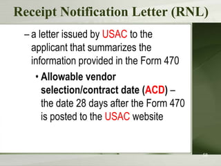 Receipt Notification Letter (RNL)
– a letter issued by USAC to the
applicant that summarizes the
information provided in the Form 470
• Allowable vendor
selection/contract date (ACD) –
the date 28 days after the Form 470
is posted to the USAC website

58

 