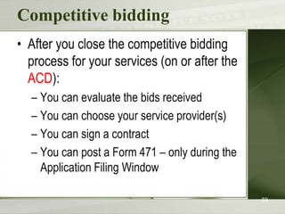 Competitive bidding
• After you close the competitive bidding
process for your services (on or after the
ACD):
– You can evaluate the bids received
– You can choose your service provider(s)
– You can sign a contract
– You can post a Form 471 – only during the
Application Filing Window
59

 