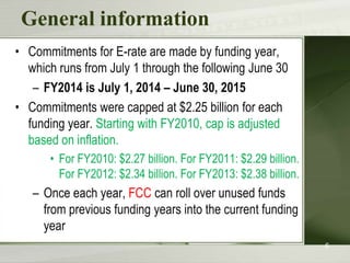 General information
• Commitments for E-rate are made by funding year,
which runs from July 1 through the following June 30
– FY2014 is July 1, 2014 – June 30, 2015
• Commitments were capped at $2.25 billion for each
funding year. Starting with FY2010, cap is adjusted
based on inflation.
• For FY2010: $2.27 billion. For FY2011: $2.29 billion.
For FY2012: $2.34 billion. For FY2013: $2.38 billion.

– Once each year, FCC can roll over unused funds
from previous funding years into the current funding
year
6

 