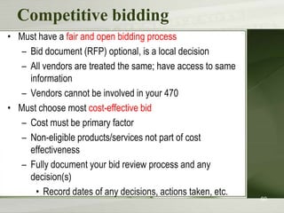 Competitive bidding
• Must have a fair and open bidding process
– Bid document (RFP) optional, is a local decision
– All vendors are treated the same; have access to same
information
– Vendors cannot be involved in your 470
• Must choose most cost-effective bid
– Cost must be primary factor
– Non-eligible products/services not part of cost
effectiveness
– Fully document your bid review process and any
decision(s)
• Record dates of any decisions, actions taken, etc.

60

 