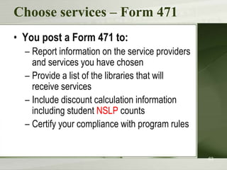 Choose services – Form 471
• You post a Form 471 to:
– Report information on the service providers
and services you have chosen
– Provide a list of the libraries that will
receive services
– Include discount calculation information
including student NSLP counts
– Certify your compliance with program rules

63

 