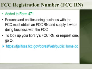 FCC Registration Number (FCC RN)
• Added to Form 471
• Persons and entities doing business with the
FCC must obtain an FCC RN and supply it when
doing business with the FCC
• To look up your library’s FCC RN, or request one,
go to:
 https://fjallfoss.fcc.gov/coresWeb/publicHome.do

 