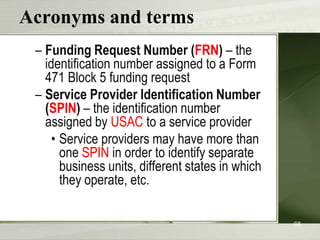 Acronyms and terms
– Funding Request Number (FRN) – the
identification number assigned to a Form
471 Block 5 funding request
– Service Provider Identification Number
(SPIN) – the identification number
assigned by USAC to a service provider
• Service providers may have more than
one SPIN in order to identify separate
business units, different states in which
they operate, etc.
68

 