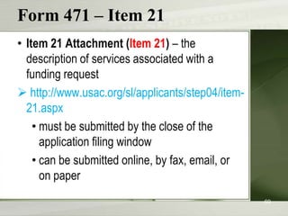 Form 471 – Item 21
• Item 21 Attachment (Item 21) – the
description of services associated with a
funding request
 http://www.usac.org/sl/applicants/step04/item21.aspx
• must be submitted by the close of the
application filing window
• can be submitted online, by fax, email, or
on paper
69

 