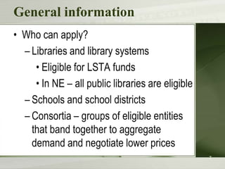 General information
• Who can apply?
– Libraries and library systems
• Eligible for LSTA funds
• In NE – all public libraries are eligible
– Schools and school districts
– Consortia – groups of eligible entities
that band together to aggregate
demand and negotiate lower prices
7

 