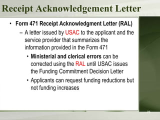 Receipt Acknowledgement Letter
• Form 471 Receipt Acknowledgment Letter (RAL)
– A letter issued by USAC to the applicant and the
service provider that summarizes the
information provided in the Form 471
• Ministerial and clerical errors can be
corrected using the RAL until USAC issues
the Funding Commitment Decision Letter
• Applicants can request funding reductions but
not funding increases

75

 