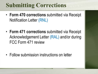 Submitting Corrections
• Form 470 corrections submitted via Receipt
Notification Letter (RNL)
• Form 471 corrections submitted via Receipt
Acknowledgement Letter (RAL) and/or during
FCC Form 471 review
• Follow submission instructions on letter

 