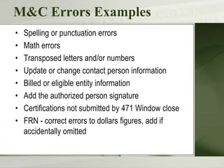 M&C Errors Examples
•
•
•
•
•
•
•
•

Spelling or punctuation errors
Math errors
Transposed letters and/or numbers
Update or change contact person information
Billed or eligible entity information
Add the authorized person signature
Certifications not submitted by 471 Window close
FRN - correct errors to dollars figures, add if
accidentally omitted

 