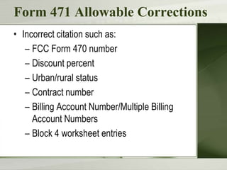 Form 471 Allowable Corrections
• Incorrect citation such as:
– FCC Form 470 number
– Discount percent
– Urban/rural status
– Contract number
– Billing Account Number/Multiple Billing
Account Numbers
– Block 4 worksheet entries

 