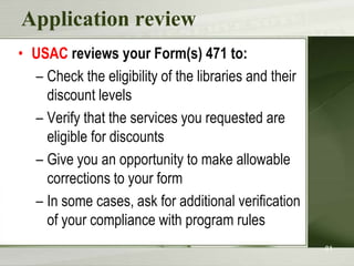 Application review
• USAC reviews your Form(s) 471 to:
– Check the eligibility of the libraries and their
discount levels
– Verify that the services you requested are
eligible for discounts
– Give you an opportunity to make allowable
corrections to your form
– In some cases, ask for additional verification
of your compliance with program rules
81

 