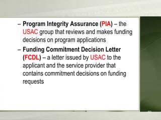 – Program Integrity Assurance (PIA) – the
USAC group that reviews and makes funding
decisions on program applications
– Funding Commitment Decision Letter
(FCDL) – a letter issued by USAC to the
applicant and the service provider that
contains commitment decisions on funding
requests

82

 