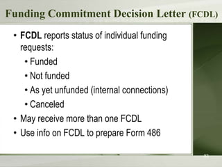 Funding Commitment Decision Letter (FCDL)
• FCDL reports status of individual funding
requests:
• Funded
• Not funded
• As yet unfunded (internal connections)
• Canceled
• May receive more than one FCDL
• Use info on FCDL to prepare Form 486
83

 