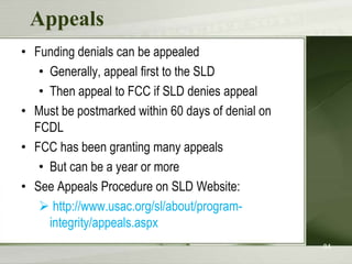 Appeals
• Funding denials can be appealed
• Generally, appeal first to the SLD
• Then appeal to FCC if SLD denies appeal
• Must be postmarked within 60 days of denial on
FCDL
• FCC has been granting many appeals
• But can be a year or more
• See Appeals Procedure on SLD Website:
 http://www.usac.org/sl/about/programintegrity/appeals.aspx
84

 