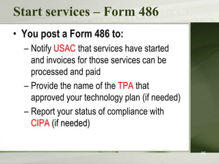 Start services – Form 486
• You post a Form 486 to:
– Notify USAC that services have started
and invoices for those services can be
processed and paid
– Provide the name of the TPA that
approved your technology plan (if needed)
– Report your status of compliance with
CIPA (if needed)
86

 