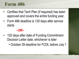 Form 486
• Certifies that Tech Plan (if required) has been
approved and covers the entire funding year.
• Form 486 deadline is 120 days after service
starts
–OR–
• 120 days after date of Funding Commitment
Decision Letter date, whichever is later
• October 29 deadline for FCDL before July 1
87

 